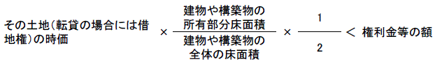 その土地（転貸の場合には借地権）の時価 X （建物や構築物の所有部分床面積÷建物や構築物の全体の床面積）÷2 < 権利金等の額